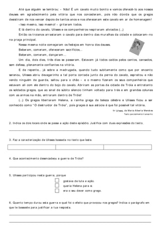 At é que alguém se lem br ou: - Não! É um cavalo m uit o bonit o e vam os ofer ecê- lo aos nossos
deuses em agr adecim ent o pela vit ór ia que nos conceder am , pois não dúvida que os gr egos
desist ir am de nos vencer depois de t ant os anos e nos ofer ecer am est e cavalo em ar de hom enagem !
- Isso m esm o, isso m esm o! - gr it ar am t odos.
E lá dent r o do cavalo, Ulisses e os com panheir os r espir ar am aliviados (…)
Ent ão os t r oianos ar r ast ar am o cavalo par a dent r o das m ur alhas da cidade e colocar am - no
na pr aça pr incipal.
Nessa m esm a noit e com eçar am os fest ejos em honr a dos deuses.
Beber am, com er am , ofer ecer am sacr ifícios…
Beber am, com er am , dançar am …
Um dia, dois dias, t r ês dias se passar am . Est avam já t odos caídos pelos cant os, cansados,
sem defesa, plenam ent e confiant es na vit ór ia.
E de r epent e… já sobr e a m adr ugada, quando t udo subit am ent e com o que por encant o
ser enou, Ulisses abr iu devagar inho a t al por t a cor t ada junt o da per na do cavalo, espr eit ou e não
vendo ninguém de guar da, salt ou par a o chão - e o m esm o fizer am os seus com panheir os que
est avam ali com ele dent r o do bojo do cavalo. Abr ir am as por t as da cidade de Tr óia e ent r et ant o
os soldados gr egos, que ao sinal de súbit o silencio t inham volt ado par a t r ás e em gr andes colunas
com as ar m as na m ão, ent r ar am dent r o de Tr óia!
(…) Os gr egos liber t ar am Helena, a r ainha gr ega de beleza célebr e e Ulisses ficou a ser
conhecido com o “ O dest r uidor de Tr óia” , pois gr aças à sua ast úcia é que foi possível t al vit ór ia.
In Ulisses, de Mar ia Alber t a Menér es
Text o par cialm ent e t r anscr it o
2 . Indica os dois locais onde se passa a ação dest e episódio. Just ifica com duas expr essões do t ext o.
______________________________________________________________________________________________________________________________
3 . Faz a car act er ização de Ulisses baseada no t ext o que lest e.
4 . Que acont ecim ent o desencadeou a guer r a de Tr óia?
_____________________________________________________________________________________________________________________
5 . Ulisses par t icipou nest a guer r a, por que
gost ava de lut a e ação.
quer ia Helena par a si.
er a o seu dever com o gr ego.
6 . Quant o t em po dur ou est a guer r a e qual foi o efeit o que pr ovocou nos gr egos? Indica o par ágr afo em
que t e baseast e par a just ificar a t ua r espost a.
______________________________________________________________________________________________________________________________
______________________________________________________________________________________________________________________________
 