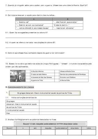 7 . Quando já ninguém sabia com o acabar com a guer r a, Ulisses t eve um a ideia br ilhant e. Qual foi?
_____________________________________________________________________________________________________________________________
8 . Os t r oianos levar am o cavalo par a dent r o das m ur alhas…
A B
“ - Queim a- se!” “ … eles ficar am apavor ados.”
“ - Dest r ói- se com os m achados!” “ E eles lá dent r o…”
“ … vam os ofer ecê- lo aos nossos deuses.” “ … r espir ar am aliviados.”
8 .1 . Quem faz as sugest ões pr esent es na coluna A?
______________________________________________________________________________________________________________________________
8 .2 . A quem se r efer e o nar r ador nas cit ações da coluna B?
______________________________________________________________________________________________________________________________
9 . Com o é que Ulisses ficou conhecido depois da guer r a t er t er m inado?
______________________________________________________________________________________________________________________________
1 0 . Baseia- t e na obr a que lest e nas aulas de Língua Por t uguesa - “ Ulisses” - e num er a os episódios pela
or dem que vão apar ecendo.
II- FUNCIONAMENTO DA LÍNGUA
1 .
1 .1 . Indica as funções sint át icas de:
2 . Analisa m or fologicam ent e as palavr as dest acadas na fr ase:
Buuum ! o som daqueles poder osíssim os ensur decia t odos
A ilha dos Infernos. Ulisses enfrenta Circe.
O rapto da bela Helena. Derrota dos pretendentes de Penélope.
A travessia do Mar das Sereias. Encontro com Polifemo.
A guerra de Tróia. A Ilha da Eólia.
Os gr egos
deixar am - lhes o m onum ent al cavalo
às por t as de Tr óia
o m onum ent al cavalo
lhes
Os gr egos deixar am - lhes o m onum ent al cavalo às por t as de Tr óia.
Buuum ! O som daqueles poder osíssim os canhões ensur decia t odos.
 