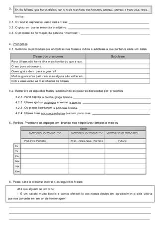 3 .
Indica:
3 .1 . O r ecur so expr essivo usado nest a fr ase: ________________________________________________________________________
3 .2 . O gr au em que se encont r a o adjet ivo: _________________________________________________________________________
3 .3 . O pr ocesso de for m ação da palavr a “ m anhoso” : ______________________________________________________________
4 . Pr onom es
4 .1 . Sublinha os pr onom es que encont r as nas fr ases e indica a subclasse a que per t ence cada um deles.
4 .2 . Reescr eve as seguint es fr ases, subst it uindo as palavr as dest acadas por pr onom es.
4 .2 .1 . Pár is r apt ou a r ainha gr ega Helena.______________________________________________________________________
4 .2 .2 . Ulisses ajudou os gr egos a vencer a guer r a. _____________________________________________________________
4 .2 .3 . Os gr egos liber t ar am a pr incesa Helena. ________________________________________________________________
4 .2 .4 . Ulisses disse aos com panheir os que iam par a casa. ____________________________________________________
5 . Ver bos. Pr eenche os espaços em br anco nos r espet ivos t em pos e m odos.
Ouvir
COMPOSTO DO INDICATIVO COMPOSTO DO INDICATIVO COMPOSTO DO INDICATIVO
Pr et ér it o Per feit o Pr et . – Mais- Que- Per feit o Fut ur o
Eu
Tu
Ele
Nós
Vós
Eles
6 . Passa par a o discur so indir et o as seguint es fr ases:
_________________________________________________________________________________________________________________________
_________________________________________________________________________________________________________________________
________________________________________________________________________________________________________________________
Classe dos pr onom es Subclasse
Par a Ulisses não havia ilha m ais bonit a do que a sua.
O seu povo ador ava- o.
Quem gost a de ir par a a guer r a?
Muit os guer r eir os par t ir am m as alguns não volt ar am .
Ent r e esses est ão os m ar inheir os de Ulisses.
Ent ão Ulisses, que t odos diziam ser o m ais m anhoso dos hom ens, pensou, pensou e t eve um a ideia…
At é que alguém se lem br ou:
- É um cavalo m uit o bonit o e vam os ofer ecê- lo aos nossos deuses em agr adecim ent o pela vit ór ia
que nos conceder am em ar de hom enagem !
 