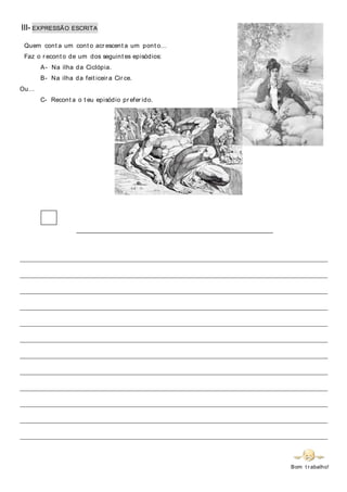 III- EXPRESSÃO ESCRITA
Quem cont a um cont o acr escent a um pont o…
Faz o r econt o de um dos seguint es episódios:
A- Na ilha da Ciclópia.
B- Na ilha da feit iceir a Cir ce.
Ou…
C- Recont a o t eu episódio pr efer ido.
_____________________________________________________________________________
________________________________________________________________________________________
________________________________________________________________________________________
________________________________________________________________________________________
________________________________________________________________________________________
________________________________________________________________________________________
________________________________________________________________________________________
________________________________________________________________________________________
________________________________________________________________________________________
________________________________________________________________________________________
________________________________________________________________________________________
________________________________________________________________________________________
________________________________________________________________________________________
Bom t r abalho!
 