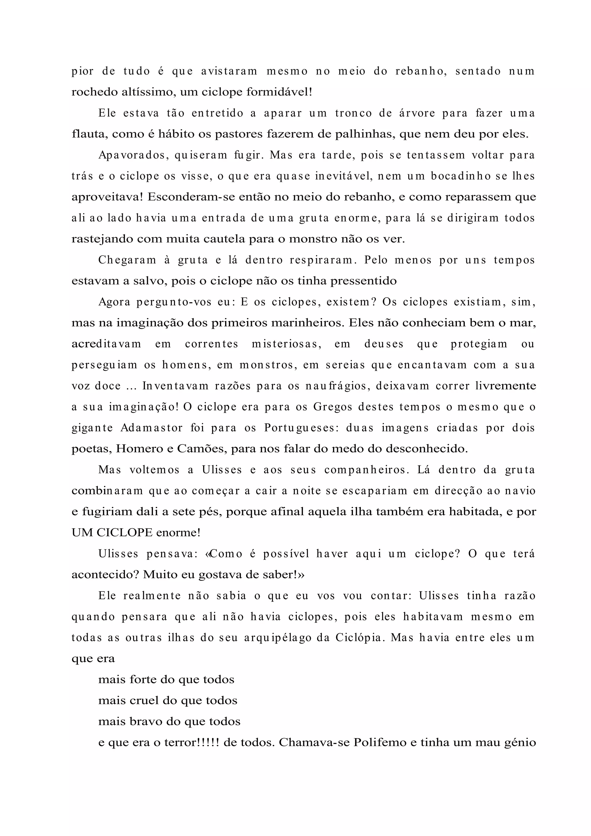 pior de tu do é qu e avistaram m esm o n o m eio do reban h o, sen tado n u m
rochedo altíssimo, um ciclope formidável!
Ele estava tão en tretido a aparar u m tron co de árvore para fazer u m a
flauta, como é hábito os pastores fazerem de palhinhas, que nem deu por eles.
Apavorados, qu iseram fu gir. Mas era tarde, pois se ten tassem voltar para
trás e o ciclope os visse, o qu e era qu ase in evitável, n em u m bocadin h o se lh es
aproveitava! Esconderam-se então no meio do rebanho, e como reparassem que
ali ao lado h avia u m a en trada de u m a gru ta en orm e, para lá se dirigiram todos
rastejando com muita cautela para o monstro não os ver.
Ch egaram à gru ta e lá den tro respiraram . Pelo m en os por u n s tem pos
estavam a salvo, pois o ciclope não os tinha pressentido
Agora pergu n to-vos eu : E os ciclopes, existem ? Os ciclopes existiam , sim ,
mas na imaginação dos primeiros marinheiros. Eles não conheciam bem o mar,
acreditavam em corren tes m isteriosas, em deu ses qu e protegiam ou
persegu iam os h om en s, em m on stros, em sereias qu e en can tavam com a su a
voz doce ... In ven tavam razões para os n au frágios, deixavam correr livremente
a su a im agin ação! O ciclope era para os Gregos destes tem pos o m esm o qu e o
gigan te Adam astor foi para os Portu gu eses: du as im agen s criadas por dois
poetas, Homero e Camões, para nos falar do medo do desconhecido.
Mas voltem os a Ulisses e aos seu s com pan h eiros. Lá den tro da gru ta
combin aram qu e ao com eçar a cair a n oite se escapariam em direcção ao n avio
e fugiriam dali a sete pés, porque afinal aquela ilha também era habitada, e por
UM CICLOPE enorme!
Ulisses pen sava: «Com o é possível h aver aqu i u m ciclope? O qu e terá
acontecido? Muito eu gostava de saber!»
Ele realm en te n ão sabia o qu e eu vos vou con tar: Ulisses tin h a razão
qu an do pen sara qu e ali n ão h avia ciclopes, pois eles h abitavam m esm o em
todas as ou tras ilh as do seu arqu ipélago da Ciclópia. Mas h avia en tre eles u m
que era
mais forte do que todos
mais cruel do que todos
mais bravo do que todos
e que era o terror!!!!! de todos. Chamava-se Polifemo e tinha um mau génio
 