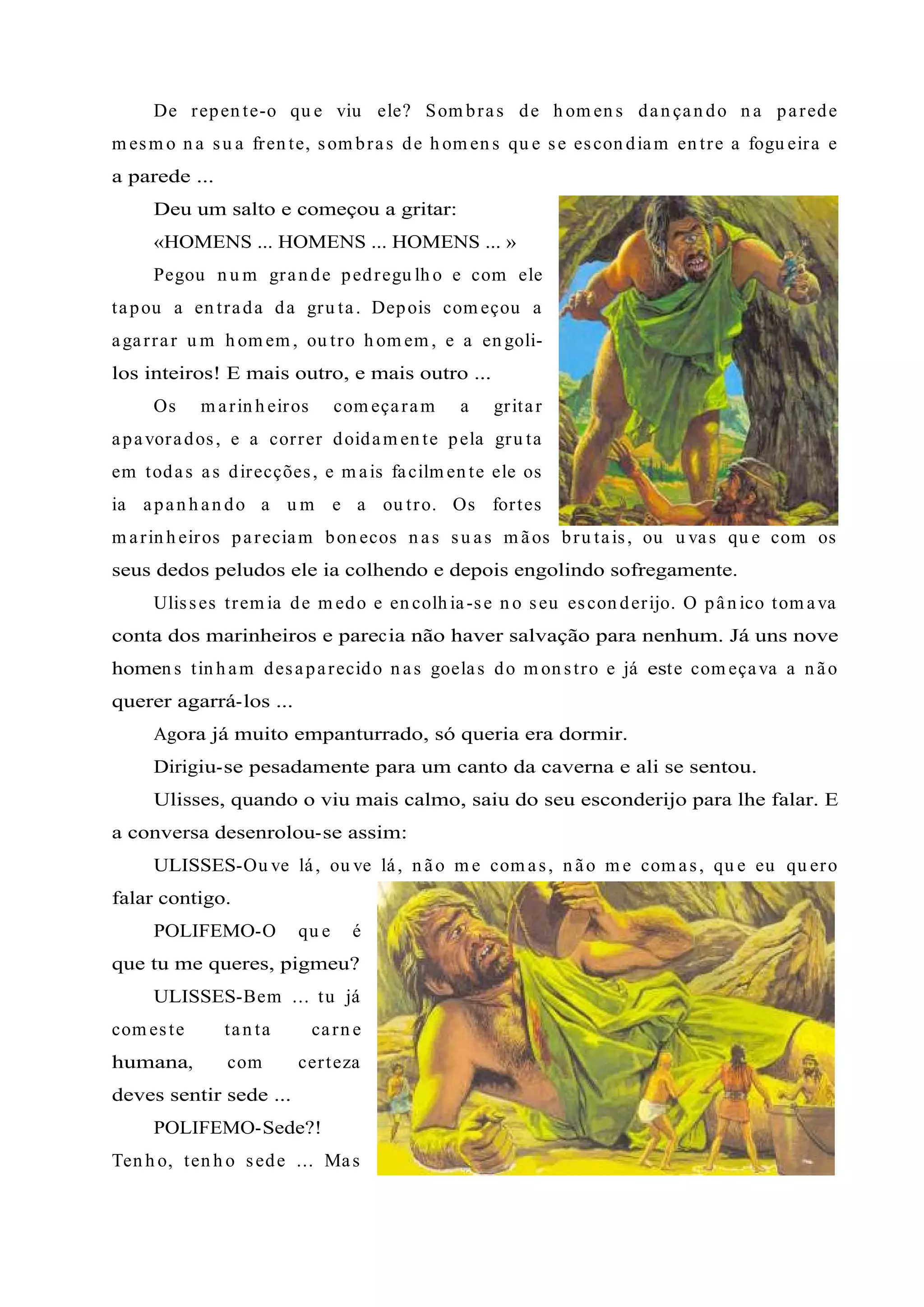 De repen te-o qu e viu ele? Som bras de h om en s dan çan do n a parede
m esm o n a su a fren te, som bras de h om en s qu e se escon diam en tre a fogu eira e
a parede ...
Deu um salto e começou a gritar:
«HOMENS ... HOMENS ... HOMENS ... »
Pegou n u m gran de pedregu lh o e com ele
tapou a en trada da gru ta. Depois com eçou a
agarrar u m h om em , ou tro h om em , e a en goli-
los inteiros! E mais outro, e mais outro ...
Os m arin h eiros com eçaram a gritar
apavorados, e a correr doidam en te pela gru ta
em todas as direcções, e m ais facilm en te ele os
ia apan h an do a u m e a ou tro. Os fortes
m arin h eiros pareciam bon ecos n as su as m ãos bru tais, ou u vas qu e com os
seus dedos peludos ele ia colhendo e depois engolindo sofregamente.
Ulisses trem ia de m edo e en colh ia-se n o seu escon derijo. O pân ico tom ava
conta dos marinheiros e parecia não haver salvação para nenhum. Já uns nove
homen s tin h am desaparecido n as goelas do m on stro e já este com eçava a n ão
querer agarrá-los ...
Agora já muito empanturrado, só queria era dormir.
Dirigiu-se pesadamente para um canto da caverna e ali se sentou.
Ulisses, quando o viu mais calmo, saiu do seu esconderijo para lhe falar. E
a conversa desenrolou-se assim:
ULISSES-Ou ve lá, ou ve lá, n ão m e com as, n ão m e com as, qu e eu qu ero
falar contigo.
POLIFEMO-O qu e é
que tu me queres, pigmeu?
ULISSES-Bem ... tu já
com este tan ta carn e
humana, com certeza
deves sentir sede ...
POLIFEMO-Sede?!
Ten h o, ten h o sede ... Mas
 