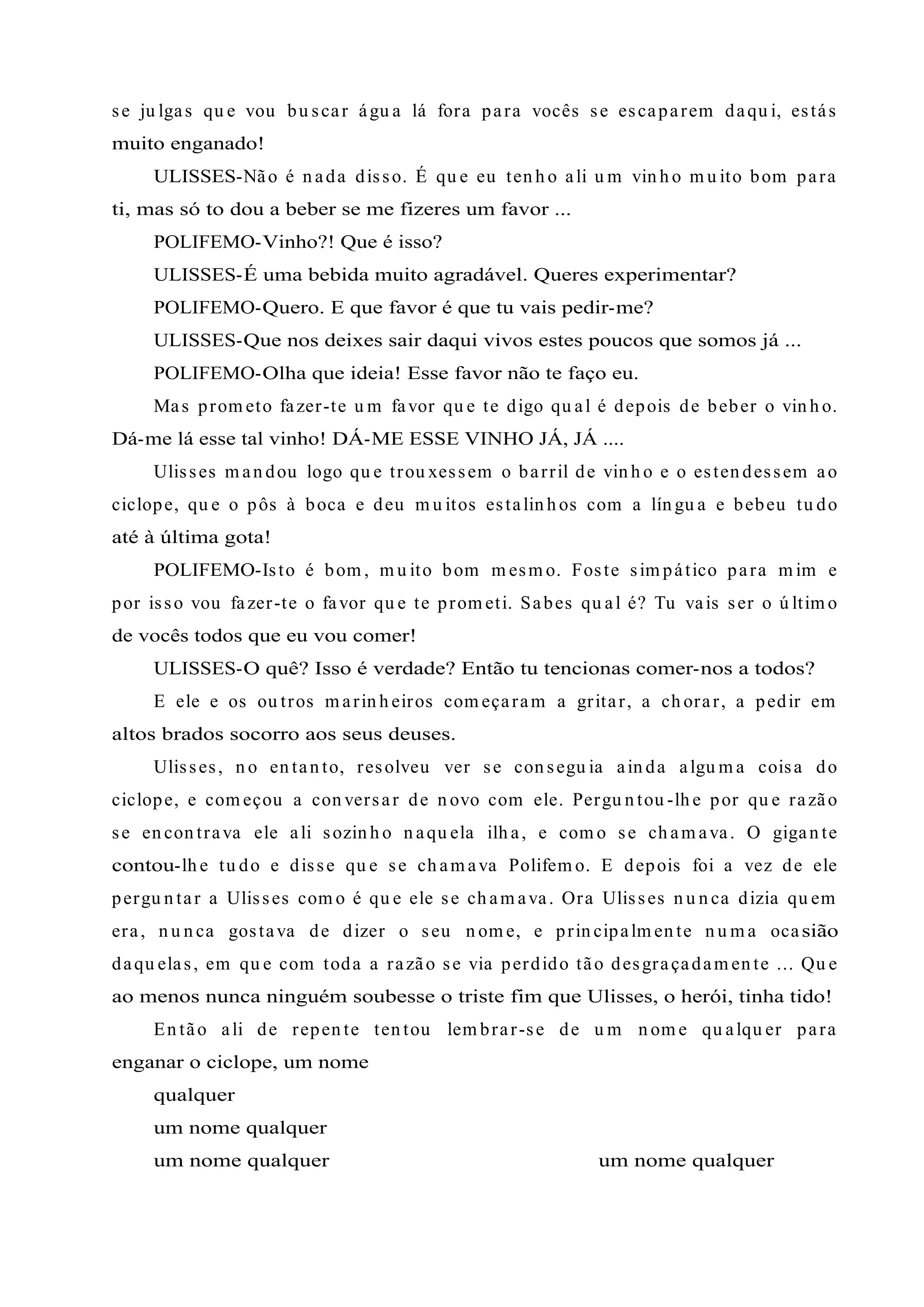 se ju lgas qu e vou bu scar águ a lá fora para vocês se escaparem daqu i, estás
muito enganado!
ULISSES-Não é n ada disso. É qu e eu ten h o ali u m vin h o m u ito bom para
ti, mas só to dou a beber se me fizeres um favor ...
POLIFEMO-Vinho?! Que é isso?
ULISSES-É uma bebida muito agradável. Queres experimentar?
POLIFEMO-Quero. E que favor é que tu vais pedir-me?
ULISSES-Que nos deixes sair daqui vivos estes poucos que somos já ...
POLIFEMO-Olha que ideia! Esse favor não te faço eu.
Mas prom eto fazer-te u m favor qu e te digo qu al é depois de beber o vin h o.
Dá-me lá esse tal vinho! DÁ-ME ESSE VINHO JÁ, JÁ ....
Ulisses m an dou logo qu e trou xessem o barril de vin h o e o esten dessem ao
ciclope, qu e o pôs à boca e deu m u itos estalin h os com a lín gu a e bebeu tu do
até à última gota!
POLIFEMO-Isto é bom , m u ito bom m esm o. Foste sim pático para m im e
por isso vou fazer-te o favor qu e te prom eti. Sabes qu al é? Tu vais ser o ú ltim o
de vocês todos que eu vou comer!
ULISSES-O quê? Isso é verdade? Então tu tencionas comer-nos a todos?
E ele e os ou tros m arin h eiros com eçaram a gritar, a ch orar, a pedir em
altos brados socorro aos seus deuses.
Ulisses, n o en tan to, resolveu ver se con segu ia ain da algu m a coisa do
ciclope, e com eçou a con versar de n ovo com ele. Pergu n tou -lh e por qu e razão
se en con trava ele ali sozin h o n aqu ela ilh a, e com o se ch am ava. O gigan te
contou-lh e tu do e disse qu e se ch am ava Polifem o. E depois foi a vez de ele
pergu n tar a Ulisses com o é qu e ele se ch am ava. Ora Ulisses n u n ca dizia qu em
era, n u n ca gostava de dizer o seu n om e, e prin cipalm en te n u m a ocasião
daqu elas, em qu e com toda a razão se via perdido tão desgraçadam en te ... Qu e
ao menos nunca ninguém soubesse o triste fim que Ulisses, o herói, tinha tido!
En tão ali de repen te ten tou lem brar-se de u m n om e qu alqu er para
enganar o ciclope, um nome
qualquer
um nome qualquer
um nome qualquer um nome qualquer
 