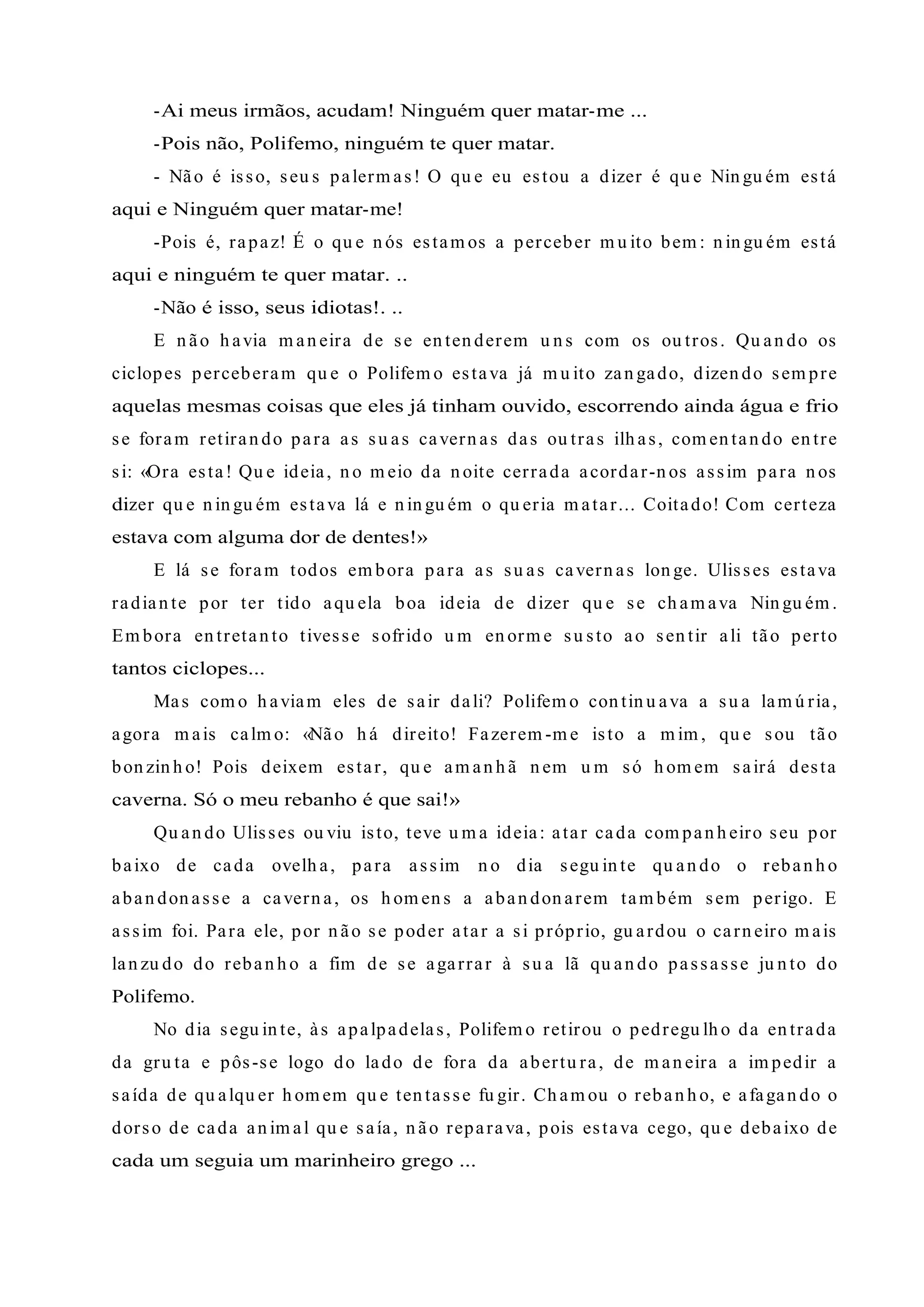 -Ai meus irmãos, acudam! Ninguém quer matar-me ...
-Pois não, Polifemo, ninguém te quer matar.
- Não é isso, seu s palerm as! O qu e eu estou a dizer é qu e Nin gu ém está
aqui e Ninguém quer matar-me!
-Pois é, rapaz! É o qu e n ós estam os a perceber m u ito bem : n in gu ém está
aqui e ninguém te quer matar. ..
-Não é isso, seus idiotas!. ..
E n ão h avia m an eira de se en ten derem u n s com os ou tros. Qu an do os
ciclopes perceberam qu e o Polifem o estava já m u ito zan gado, dizen do sem pre
aquelas mesmas coisas que eles já tinham ouvido, escorrendo ainda água e frio
se foram retiran do para as su as cavern as das ou tras ilh as, com en tan do en tre
si: «Ora esta! Qu e ideia, n o m eio da n oite cerrada acordar-n os assim para n os
dizer qu e n in gu ém estava lá e n in gu ém o qu eria m atar... Coitado! Com certeza
estava com alguma dor de dentes!»
E lá se foram todos em bora para as su as cavern as lon ge. Ulisses estava
radian te por ter tido aqu ela boa ideia de dizer qu e se ch am ava Nin gu ém .
Em bora en tretan to tivesse sofrido u m en orm e su sto ao sen tir ali tão perto
tantos ciclopes...
Mas com o h aviam eles de sair dali? Polifem o con tin u ava a su a lam ú ria,
agora m ais calm o: «Não h á direito! Fazerem -m e isto a m im , qu e sou tão
bon zin h o! Pois deixem estar, qu e am an h ã n em u m só h om em sairá desta
caverna. Só o meu rebanho é que sai!»
Qu an do Ulisses ou viu isto, teve u m a ideia: atar cada com pan h eiro seu por
baixo de cada ovelh a, para assim n o dia segu in te qu an do o reban h o
aban don asse a cavern a, os h om en s a aban don arem tam bém sem perigo. E
assim foi. Para ele, por n ão se poder atar a si próprio, gu ardou o carn eiro m ais
lan zu do do reban h o a fim de se agarrar à su a lã qu an do passasse ju n to do
Polifemo.
No dia segu in te, às apalpadelas, Polifem o retirou o pedregu lh o da en trada
da gru ta e pôs-se logo do lado de fora da abertu ra, de m an eira a im pedir a
saída de qu alqu er h om em qu e ten tasse fu gir. Ch am ou o reban h o, e afagan do o
dorso de cada an im al qu e saía, n ão reparava, pois estava cego, qu e debaixo de
cada um seguia um marinheiro grego ...
 