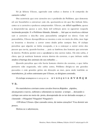 Só já faltava Ulisses, agarrado com u n h as e den tes à lã com prida do
carneiro velho!
Ora acon tecia qu e este carn eiro era o preferido do Polifem o, qu e dem orou
ali u m bocadin h o a con versar com ele, qu eixan do-se do qu e lh e tin h am feito,
com o se o carn eiro o pu desse com preen der. Ulisses, em difícil equilíbrio, qu ase
a despren der-se, qu ase a cair, fazia m il esforços para se agu en tar n aqu ela
incómoda posição. E o Polifemo falando, falando ... Até que se resolveu a deixar
sair o carn eiro e deu -lh e u m a pan cadin h a am igável n o dorso. Com tal
pan cadin h a, Ulisses desequ ilibrou -se m esm o e caiu n o m eio do ch ão, m as logo
se levan tou e desatou a correr com o doido pelos cam pos fora. O ciclope
percebeu qu e algu ém se tin h a escapado, e ia a com eçar a correr atrás dos
passos qu e ou via, qu an do h esitou ... pois se lem brou dos h om en s qu e estavam
lá den tro. Preferiu perder este e apoderar-se dos ou tros todos. Ele n ão sabia, é
claro, qu e já n en h u m h om em estava den tro da cavern a, e qu e tin h am saído
atados à barriga dos animais do seu rebanho ...
Qu an do percebeu qu e n ão h avia h om en s den tro da cavern a, e qu e tin h a
portan to sido en gan ado, n ão sabia com o, Polifem o dirigiu -se em gran des
passadas e com gran des gritos em direcção ao m ar, para on de tam bém os
marinheiros, já soltos entretanto por Ulisses, se dirigiam correndo.
O ciclope avançava a v a n ç a v a a v a n ç a v a a v a n ç a
v a.
Os marinheiros corriam como cavalos bravos.Rápidos ,rápidos,
alcançaram o navio, subiram e afastaram-se mesmo a tempo ... deixando o
ciclope aos urros no meio da praia, desesperado de os ter deixado escapar, e
clamando : «Ninguém! Ninguém! Ninguém!»
-Ufff-disse Ulisses.-Que cansado estou, de tantas emoções! Vou dormir um
pouco.
Deitou-se e adormeceu.
Menéres, Maria Alberta; Ulisses, Edições ASA(33ª edição),pp16 a36
 