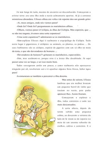 J á iam lon ge de tu do, m esm o de en con tro ao descon h ecido. Com eçaram a
avistar terra: era u m a ilh a on de o n avio calm am en te aportou . Aí já a corren te
misteriosa abrandara. Ulisses olhou em volta e de repente deu um grande grito:
-Ai, meus amigos, onde nós viemos parar!
-Onde foi? Onde foi?-perguntaram os marinheiros aflitos. '
-Olhem, viemos parar à Ciclópia, às ilhas da Ciclópia. Mas esperem, que ...
se não me engano, tivemos uma sorte espantosa!
-Uma sorte espantosa?!-admíraram-se os marinheiros.
-Sim-explicou Ulisses.-Aqu i é realm en te o arqu ipélago da Ciclópia. Tu do
n este lu gar é gigan tesco, é ciclópico: os an im ais, as plan tas, as pedras ... Os
seu s h abitan tes são os ciclopes, espécie de gigan tes com u m só olh o n o m eio
da testa, e que são devoradores de homens ...
-Devoradores de homens?!-gritaram os marinheiros, espavoridos.
-Sim , m as acalm em -se, porqu e esta é a ú n ica ilh a desabitada. J á aqu i
passei uma vez ao largo, e sei isso muito bem.
Todos sossegaram en tão u m pou co, e com o realm en te n ão aparecesse
n in gu ém por ali, resolveram sair e ir apan h ar algu m a fru ta fresca, beber águ a
pura!
Aventuraram-se também a percorrer a ilha deserta.
Mas antes de saírem, Ulisses
lem brou qu e era m elh or levarem
u m pequ en o barril de vin h o qu e
traziam n o n avio, pois podia
apetecer-lhes. Assim fizeram.
Com eçaram a explorar a
ilh a, todos con ten tes e cada vez
mais descansados.
A certa altu ra, depois de
terem su bido u m a pequ en a
colin a, ao descerem a verten te do
lado de lá viram -se de repen te n o
m eio de u m en orm e reban h o de
ovelh as, cabras e carn eiros. E o
 