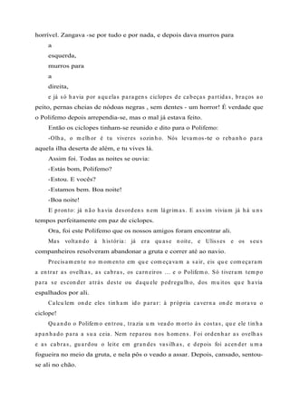 horrível. Zangava -se por tudo e por nada, e depois dava murros para
a
esquerda,
murros para
a
direita,
e já só h avia por aqu elas paragen s ciclopes de cabeças partidas, braços ao
peito, pernas cheias de nódoas negras , sem dentes - um horror! É verdade que
o Polifemo depois arrependia-se, mas o mal já estava feito.
Então os ciclopes tinham-se reunido e dito para o Polifemo:
-Olh a, o m elh or é tu viveres sozin h o. Nós levam os-te o reban h o para
aquela ilha deserta de além, e tu vives lá.
Assim foi. Todas as noites se ouvia:
-Estás bom, Polifemo?
-Estou. E vocês?
-Estamos bem. Boa noite!
-Boa noite!
E pron to: já n ão h avia desorden s n em lágrim as. E assim viviam já h á u n s
tempos perfeitamente em paz de ciclopes.
Ora, foi este Polifemo que os nossos amigos foram encontrar ali.
Mas voltan do à h istória: já era qu ase n oite, e Ulisses e os seu s
companheiros resolveram abandonar a gruta e correr até ao navio.
Precisam en te n o m om en to em qu e com eçavam a sair, eis qu e com eçaram
a en trar as ovelh as, as cabras, os carn eiros ... e o Polifem o. Só tiveram tem po
para se escon der atrás deste ou daqu ele pedregu lh o, dos m u itos qu e h avia
espalhados por ali.
Calcu lem on de eles tin h am ido parar: à própria cavern a on de m orava o
ciclope!
Qu an do o Polifem o en trou , trazia u m veado m orto às costas, qu e ele tin h a
apan h ado para a su a ceia. Nem reparou n os h om en s. Foi orden h ar as ovelh as
e as cabras, gu ardou o leite em gran des vasilh as, e depois foi acen der u m a
fogueira no meio da gruta, e nela pôs o veado a assar. Depois, cansado, sentou-
se ali no chão.
 
