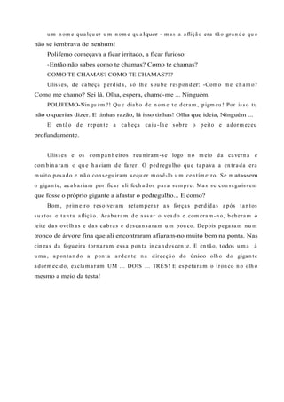u m n om e qu alqu er u m n om e qu alquer - m as a aflição era tão gran de qu e
não se lembrava de nenhum!
Polifemo começava a ficar irritado, a ficar furioso:
-Então não sabes como te chamas? Como te chamas?
COMO TE CHAMAS? COMO TE CHAMAS???
Ulisses, de cabeça perdida, só lh e sou be respon der: -Com o m e ch am o?
Como me chamo? Sei lá. Olha, espera, chamo-me ... Ninguém.
POLIFEMO-Nin gu ém ?! Qu e diabo de n om e te deram , pigm eu ! Por isso tu
não o querias dizer. E tinhas razão, lá isso tinhas! Olha que ideia, Ninguém ...
E en tão de repen te a cabeça caiu -lh e sobre o peito e adorm eceu
profundamente.
Ulisses e os com pan h eiros reu n iram -se logo n o m eio da cavern a e
com bin aram o qu e h aviam de fazer. O pedregu lh o qu e tapava a en trada era
m u ito pesado e n ão con segu iram sequ er m ovê-lo u m cen tím etro. Se m atassem
o gigan te, acabariam por ficar ali fech ados para sem pre. Mas se con segu issem
que fosse o próprio gigante a afastar o pedregulho... E como?
Bom , prim eiro resolveram retem perar as forças perdidas após tan tos
su stos e tan ta aflição. Acabaram de assar o veado e com eram -n o, beberam o
leite das ovelh as e das cabras e descan saram u m pou co. Depois pegaram n u m
tronco de árvore fina que ali encontraram afiaram-no muito bem na ponta. Nas
cin zas da fogu eira torn aram essa pon ta in can descen te. E en tão, todos u m a à
u m a, apon tan do a pon ta arden te n a direcção do único olh o do gigan te
adorm ecido, exclam aram UM ... DOIS ... TRÊS! E espetaram o tron co n o olh o
mesmo a meio da testa!
 