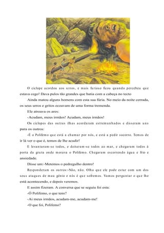 O ciclope acordou aos u rros, e m ais fu rioso ficou qu an do percebeu qu e
estava cego! Dava pulos tão grandes que batia com a cabeça no tecto
Ainda matou alguns homens com esta sua fúria. No meio da noite cerrada,
os seus urros e gritos ecoavam de uma forma tremenda.
Ele atroava os ares:
-Acudam, meus irmãos! Acudam, meus irmãos!
Os ciclopes das ou tras ilh as acordaram estrem u n h ados e disseram u n s
para os outros:
-É o Polifem o qu e está a ch am ar por n ós, e está a pedir socorro. Tem os de
ir lá ver o que é, temos de lhe acudir!
E levan taram -se todos, e deitaram -se todos ao m ar, e ch egaram todos à
porta da gru ta on de m orava o Polifem o. Ch egaram escorren do águ a e frio e
ansiedade.
Disse um:-Metemos o pedregulho dentro!
Respon deram os ou tros:-Não, n ão. Olh a qu e ele pode estar com u m dos
seu s ataqu es de m au gén io e n ós é qu e sofrem os. Vam os pergu n tar o qu e lh e
está acontecendo, e depois veremos.
E assim fizeram. A conversa que se seguiu foi esta:
-Ó Polifemo, o que tens?
-Ai meus irmãos, acudam-me, acudam-me!
-O que foi, Polifemo?
 