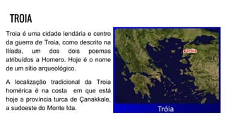 TROIA
Troia é uma cidade lendária e centro
da guerra de Troia, como descrito na
Ilíada, um dos dois poemas
atribuídos a Homero. Hoje é o nome
de um sítio arqueológico.
A localização tradicional da Troia
homérica é na costa em que está
hoje a província turca de Çanakkale,
a sudoeste do Monte Ida.
 