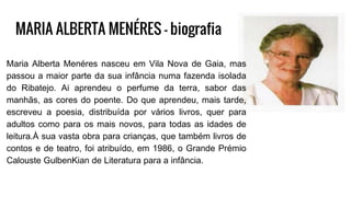 MARIA ALBERTA MENÉRES - biografia
Maria Alberta Menéres nasceu em Vila Nova de Gaia, mas
passou a maior parte da sua infância numa fazenda isolada
do Ribatejo. Ai aprendeu o perfume da terra, sabor das
manhãs, as cores do poente. Do que aprendeu, mais tarde,
escreveu a poesia, distribuída por vários livros, quer para
adultos como para os mais novos, para todas as idades de
leitura.À sua vasta obra para crianças, que também livros de
contos e de teatro, foi atribuído, em 1986, o Grande Prémio
Calouste GulbenKian de Literatura para a infância.
 