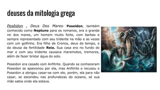 deuses da mitologia grega
Posêidon , Deus Dos Mares- Poseidon, também
conhecido como Neptuno para os romanos, era o grande
rei dos mares, um homem muito forte, com barbas e
sempre representado com seu tridente na mão e as vezes
com um golfinho. Era filho de Cronos, deus do tempo, e
da deusa da fertilidade Reia. Sua casa era no fundo do
mar e com seu tridente causava maremotos, tremores,
além de fazer brotar água do solo.
Poseidon era casado com Anfitrite. Quando se conheceram
Poseidon se apaixonou por ela, mas Anfitrite o recusou e
Poseidon a obrigou casar-se com ele, porém, ela para não
casar, se escondeu nas profundezas do oceano, só sua
mãe sabia onde ela estava.
 