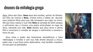deuses da mitologia grega
Zeus ,Deus dos Céus- Zeus deus dos trovões, senhor do Olimpo,
era filho de Cronos e Reia. Cronos tinha o hábito de devorar
seus próprios filhos para que não tomassem seu lugar no trono.
Até que Zeus nasceu e sua mãe Reia já cansada de tanto sangue
e sofrimento deu a Cronos uma pedra embrulhada no lugar de
Zeus, salvando sua vida. Reia decidiu que Zeus seria o ultimo
filho e encerraria o reinado de sangue e sofrimento e tomaria o
trono do pai.
Zeus tinha o poder dos fenómenos atmosféricos e fazia
relâmpagos e trovões e com sua mão direita lançava a chuva,
podia usar a sua força como destruidora, mas também mandava
chuvas para as plantações.
 