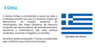 A Grécia
Bandeira da Grécia
A Grécia Antiga é considerada o berço de toda a
civilização oriental, por isso é o local de origem da
democracia, da filosofia ocidental, da
historiografia, dos Jogos Olímpicos, da literatura
ocidental, da ciência política, de grandes princípios
científicos e matemáticos, das artes cénicas
ocidentais, incluindo a tragédia e a comédia.
Na Grécia estão localizadas 17 locais considerados
pela UNESCO como Património Mundial.
 