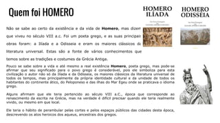 Quem foi HOMERO
Não se sabe ao certo da existência e da vida de Homero, mas dizem
que viveu no século VIII a.c. Foi um poeta grego, e as suas principais
obras foram: a Ilíada e a Odisseia e eram os maiores clássicos da
literatura universal. Estas são a fonte de vários conhecimentos que
temos sobre as tradições e costumes da Grécia Antiga.
Pouco se sabe sobre a vida e até mesmo a real existência Homero, poeta grego, mas pode-se
afirmar que seu significado para o povo grego é considerável, pois ele simboliza para esta
civilização o autor não só da Ilíada e da Odisseia, os maiores clássicos da literatura universal de
todos os tempos, mas principalmente da própria identidade cultural e da unidade de todos os
habitantes do continente ático, do Peloponeso e das ilhas do Mar Egeu onde se praticava o idioma
grego.
Alguns afirmam que ele teria pertencido ao século VIII a.C., época que corresponde ao
renascimento da escrita na Grécia, mas na verdade é difícil precisar quando ele teria realmente
vivido, ou mesmo em que local.
Ele teria o hábito de perambular pelas cortes e pelos espaços públicos das cidades desta época,
descrevendo os atos heroicos dos aqueus, ancestrais dos gregos.
 