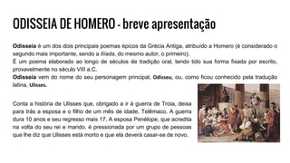 ODISSEIA DE HOMERO - breve apresentação
Odisseia é um dos dois principais poemas épicos da Grécia Antiga, atribuído a Homero (é considerado o
segundo mais importante, sendo a Ilíada, do mesmo autor, o primeiro).
É um poema elaborado ao longo de séculos de tradição oral, tendo tido sua forma fixada por escrito,
provavelmente no século VIII a.C.
Odisseia vem do nome do seu personagem principal, Odisseu, ou, como ficou conhecido pela tradução
latina, Ulisses.
Conta a história de Ulisses que, obrigado a ir à guerra de Troia, deixa
para trás a esposa e o filho de um mês de idade, Telêmaco. A guerra
dura 10 anos e seu regresso mais 17. A esposa Penélope, que acredita
na volta do seu rei e marido, é pressionada por um grupo de pessoas
que lhe diz que Ulisses está morto e que ela deverá casar-se de novo.
 