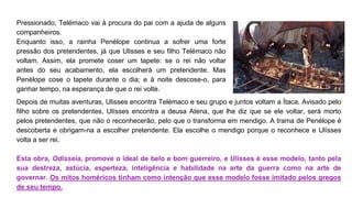 Pressionado, Telémaco vai à procura do pai com a ajuda de alguns
companheiros.
Enquanto isso, a rainha Penélope continua a sofrer uma forte
pressão dos pretendentes, já que Ulisses e seu filho Telémaco não
voltam. Assim, ela promete coser um tapete: se o rei não voltar
antes do seu acabamento, ela escolherá um pretendente. Mas
Penélope cose o tapete durante o dia; e à noite descose-o, para
ganhar tempo, na esperança de que o rei volte.
Depois de muitas aventuras, Ulisses encontra Telémaco e seu grupo e juntos voltam a Ítaca. Avisado pelo
filho sobre os pretendentes, Ulísses encontra a deusa Atena, que lhe diz que se ele voltar, será morto
pelos pretendentes, que não o reconhecerão, pelo que o transforma em mendigo. A trama de Penélope é
descoberta e obrigam-na a escolher pretendente. Ela escolhe o mendigo porque o reconhece e Ulísses
volta a ser rei.
Esta obra, Odisseia, promove o ideal de belo e bom guerreiro, e Ulisses é esse modelo, tanto pela
sua destreza, astúcia, esperteza, inteligência e habilidade na arte da guerra como na arte de
governar. Os mitos homéricos tinham como intenção que esse modelo fosse imitado pelos gregos
de seu tempo.
 