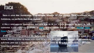 ÍTACA
Ítaca é uma das numerosas ilhas gregas, situada no mar Jónico. Está localizada na
Cefalónia, na periferia das Ilhas Jónicas.
A ilha é relativamente montanhosa, tem uma área de 96 km² e uma população de cerca de 3600
habitantes. A sua capital é a localidade de Vathí . Outras cidades são por exemplo : Stavros, Anogi,
Exogi e Perachori.
A ilha possui várias baías, e é tão fechada que faz lembrar um lago. No meio da ilha, a baía de (
Kolpos, Moulou,a maior de todas) entra tanto na terra que deixa apenas uma abertura de 500 metros, o
suficiente para que a ilha não se separe em dois. O clima de Ítaca é muito nublado e por vezes
solarengo e chuvoso.
 