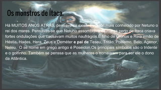 Os monstros de Ítaca.
Há MUITOS ANOS ATRÁS, pensava-se existir Posidôn mais conhecido por Netuno o
rei dos mares. Pensavas-se que Netuno assombrava os mares perto de Ítaca criava
fortes ondulações que causavam muitos naufrágios.É filho de Cronos e Reia irmão de
Héstia, Hades, Hera, Zeus e Deméter e pai de Teseu, Tritão, Polifemo, Belo, Agenor,
Neleu. O se nome em grego antigo é Poseidon.Os principais símbolos são o tridente
e o golfinho. Também se penssa que as mulheres o nomearam para ser ele o dono
da Atlântica.
 