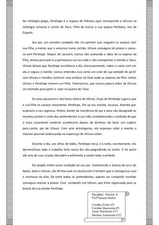 Na mitologia grega, Penélope é a esposa de Odisseu (que corresponde a Ulisses na
mitologia romana) e rainha de Ítaca. Filha de Icarius e sua esposa Periboea, reis de
Esparta.
Seu pai, um corredor campeão não iria permitir que ninguém se casasse com
sua filha, a menos que o vencesse numa corrida. Ulisses conseguiu tal proeza e casou-
se com Penélope. Depois de casarem, Icarius não aceitando a ideia de se separar da
filha, tentou persuadi-la a permanecer ao seu lado e não acompanhar o marido a Ítaca.
Ulisses deixou que Penélope escolhesse e ela, silenciosamente, cobriu o rosto com um
véu e seguiu o marido. Icarius entendeu isso como um sinal de sua vontade de partir
com Ulisses e mandou construir uma estátua no local onde se separou da filha. Juntos
Ulisses e Penélope tiveram um filho, Telemachus, que nasceu pouco antes de Ulisses
ser intimado para partir e lutar na Guerra de Troia.
Os anos passavam e não havia notícia de Ulisses. O pai de Penélope sugeriu que
a sua filha se casasse novamente. Penélope, fiel ao seu marido, recusou, dizendo que
esperaria o seu regresso. Porém, diante da insistência do pai e para não desagradá-lo,
resolveu aceitar a corte dos pretendentes à sua mão, estabelecendo a condição de que
o novo casamento somente aconteceria depois de terminar de tecer um sudário
para Laerte, pai de Ulisses. Com este estratagema, ela esperava adiar o evento o
máximo possível continuando na esperança de Ulisses voltar.
Durante o dia, aos olhos de todos, Penélope tecia, e à noite, secretamente, ela
desmanchava todo o trabalho feito nesse dia não progredindo na tarefa. E foi assim
até uma de suas criadas descobrir a artimanha e contar toda a verdade.
Ela propôs então outra condição ao seu pai. Conhecendo a dureza do arco de
Apolo, dado a Ulisses, ela afirmou que se casaria com o homem que o conseguisse usar
e acertasse no alvo. De entre todos os pretendentes, apenas um camponês humilde
conseguiu realizar a proeza. Esse camponês era Ulisses, que tinha regressado para os
braços da sua amada Penélope.
Disciplina: História A
Profª Susana Simões
Carolina Freire nº8
Carolina Quaresma nº9
Joana Americano nº17
Mariana Americano nº22
 