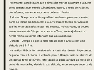 No entanto, acreditavam que a almas dos mortos passavam a vaguear
como sombras num mundo subterrâneo, escuro, o reino de Hades ou
dos Infernos, sem esperança de se poderem libertar.
A vida no Olimpo era muito agradável, os deuses passavam a maior
parte do tempo em banquetes e a ouvir música tocada por Apolo na
sua lira e cantada pelas musas. No entanto, muitas vezes, os deuses
ausentavam-se do Olimpo para descer à Terra, onde ajudavam os
heróis mortais a saírem vitoriosos das suas aventuras.
O Monte Olimpo é o ponto mais alto de toda a Grécia com uma
altitude de 2 917 m.
Na antiga Grécia foi considerado a casa dos deuses importantes.
Segundo reza a história a entrada para o Olimpo fazia-se através de
um portão feito de nuvens, isto talvez se possa atribuir ao facto de o
cume da montanha, devido à sua altitude, estar sempre coberto de
 