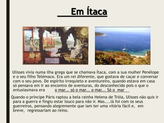 Ulisses vivia numa ilha grega que se chamava Ítaca, com a sua mulher Penélope
e o seu filho Telémaco. Era um rei diferente, que gostava de caçar e conversar
com o seu povo. De espírito irrequieto e aventureiro, quando estava em casa
só pensava em ir ao encontro de aventuras, do desconhecido pois o que o
entusiasmava era o mar... só o mar... o mar... Só o mar
Quando o príncipe Páris raptou a bela rainha Helena de Tróia, Ulisses não quis ir
para a guerra e fingiu estar louco para não ir. Mas....lá foi com os seus
guerreiros, pensando alegremente que iam ter uma vitória fácil e, em
breve, regressariam ao reino.
Em Ítaca
 