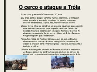 O cerco e ataque a Tróia
O cerco e a guerra de Tróia duraram 10 anos....
Dez anos sem os Gregos verem a Pátria, a família... já ninguém
sabia suportar a saudade, o esforço de manter um cerco
durante tanto tempo. Aquilo não podia continuar assim!
Ulisses teve a ideia de construir um enorme cavalo de pau, assente
num estrado com rodas para se poder deslocar. Dentro da
barriga do cavalo esconderam-se alguns homens. O cavalo foi
deixado, como oferta, às portas da cidade de Tróia. Os outros
Gregos fingiram que se retiravam.
Passados 4 dias, os Troianos convenceram-se que os Gregos
tinham mesmo partido. Abriram, devagarinho, as portas da
cidade e levaram para o meio da praça o cavalo, começando a
festejar a vitória.
Durante a madrugada, quando os Troianos estavam a descansar,
os Gregos saíram de dentro do cavalo, abriram as portas da
cidade aos companheiros e destruíram, completamente, Tróia.
 
