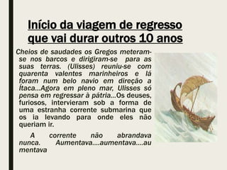 Início da viagem de regresso
que vai durar outros 10 anos
Cheios de saudades os Gregos meteram-
se nos barcos e dirigiram-se para as
suas terras. (Ulisses) reuniu-se com
quarenta valentes marinheiros e lá
foram num belo navio em direção a
Ítaca...Agora em pleno mar, Ulisses só
pensa em regressar à pátria...Os deuses,
furiosos, intervieram sob a forma de
uma estranha corrente submarina que
os ia levando para onde eles não
queriam ir.
A corrente não abrandava
nunca. Aumentava....aumentava....au
mentava
 