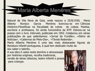 Maria Alberta Menéres
Natural de Vila Nova de Gaia, onde nasceu a 25/8/1930, Maria
Alberta Rovisco Garcia Menéres licenciou-se em Ciências
Histórico-Filosóficas na Faculdade de Letras de Lisboa. Poetisa,
escritora e professora, foi ainda funcionária da RTP. Estreou-se na
poesia com o livro Intervalo, publicado em 1952. Colaborou em várias
publicações de que salientamos: «Jornal do Fundão», «Diário de
Notícias», «Cadernos do Meio-Dia», «Távola Redonda».
Maria AIberta Menéres é uma das mais destacadas figuras da
literatura infantil portuguesa, à qual tem dedicado muito do
seu saber e talento.
A sua obra é vasta neste domínio e atravessada
por histórias originais, recolha tradicional,
versão de obras clássicas, teatro infantil e poesia
para crianças.
 