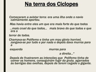 Na terra dos Ciclopes
Começaram a avistar terra: era uma ilha onde o navio
calmamente aportou.
Mas havia entre eles um que era mais forte do que todos
...mais cruel do que todos... mais bravo do que todos e que
era o
terror de todos.
Chamava-se Polifemo e tinha um mau génio horrível,
zangava-se por tudo e por nada e depois dava murros para
a
esquerda murros para
a direita..."
Depois de frustrarem as intenções que Polifemo tinha de
comer os homens, conseguiram fugir da gruta, agarrados
às barrigas das ovelhas, depois de terem cegado o gigante.
 