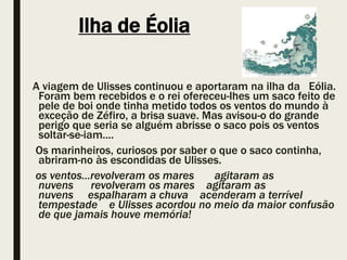 Ilha de Éolia
A viagem de Ulisses continuou e aportaram na ilha da Eólia.
Foram bem recebidos e o rei ofereceu-lhes um saco feito de
pele de boi onde tinha metido todos os ventos do mundo à
exceção de Zéfiro, a brisa suave. Mas avisou-o do grande
perigo que seria se alguém abrisse o saco pois os ventos
soltar-se-iam....
Os marinheiros, curiosos por saber o que o saco continha,
abriram-no às escondidas de Ulisses.
os ventos...revolveram os mares agitaram as
nuvens revolveram os mares agitaram as
nuvens espalharam a chuva acenderam a terrível
tempestade e Ulisses acordou no meio da maior confusão
de que jamais houve memória!
 