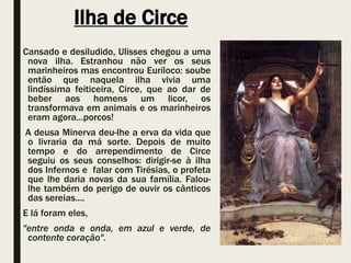 Ilha de Circe
Cansado e desiludido, Ulisses chegou a uma
nova ilha. Estranhou não ver os seus
marinheiros mas encontrou Euríloco: soube
então que naquela ilha vivia uma
lindíssima feiticeira, Circe, que ao dar de
beber aos homens um licor, os
transformava em animais e os marinheiros
eram agora...porcos!
A deusa Minerva deu-lhe a erva da vida que
o livraria da má sorte. Depois de muito
tempo e do arrependimento de Circe
seguiu os seus conselhos: dirigir-se à ilha
dos Infernos e falar com Tirésias, o profeta
que lhe daria novas da sua família. Falou-
lhe também do perigo de ouvir os cânticos
das sereias....
E lá foram eles,
"entre onda e onda, em azul e verde, de
contente coração".
 