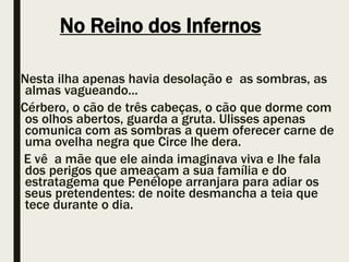 No Reino dos Infernos
Nesta ilha apenas havia desolação e as sombras, as
almas vagueando...
Cérbero, o cão de três cabeças, o cão que dorme com
os olhos abertos, guarda a gruta. Ulisses apenas
comunica com as sombras a quem oferecer carne de
uma ovelha negra que Circe lhe dera.
E vê a mãe que ele ainda imaginava viva e lhe fala
dos perigos que ameaçam a sua família e do
estratagema que Penélope arranjara para adiar os
seus pretendentes: de noite desmancha a teia que
tece durante o dia.
 