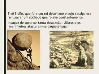 E vê Sísifo, que fora um rei desumano e cujo castigo era
empurrar um rochedo que rolava constantemente.
Incapaz de suportar tanta desolação, Ulisses e os
marinheiros afastaram-se daquele lugar.
 