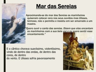 Mar das Sereias
Aproximando-se do mar das Sereias os marinheiros
quiseram colocar cera nos seus ouvidos mas Ulisses,
teimoso, não o permitiu e insistiu em ser amarrado a um
mastro.
"Quero ouvir o canto das sereias. Dizem que elas encantam
os marinheiros com a sua bela voz e eu quero sentir esse
encantamento."
E o cântico chorava suavíssimo, violentíssimo,
vindo de dentro das ondas, de dentro das
cores, de dentro
do vento. E Ulisses sofria pavorosamente
 