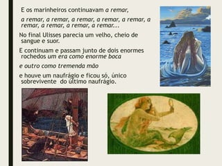 E os marinheiros continuavam a remar,
a remar, a remar, a remar, a remar, a remar, a
remar, a remar, a remar, a remar...
No final Ulisses parecia um velho, cheio de
sangue e suor.
E continuam e passam junto de dois enormes
rochedos um era como enorme boca
e outro como tremenda mão
e houve um naufrágio e ficou só, único
sobrevivente do último naufrágio.
 