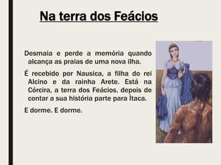 Na terra dos Feácios
Desmaia e perde a memória quando
alcança as praias de uma nova ilha.
É recebido por Nausica, a filha do rei
Alcino e da rainha Arete. Está na
Córcira, a terra dos Feácios. depois de
contar a sua história parte para Ìtaca.
E dorme. E dorme.
 