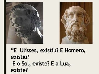 “E Ulisses, existiu? E Homero,
existiu?
E o Sol, existe? E a Lua,
existe?
 