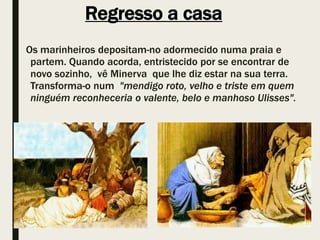 Regresso a casa
Os marinheiros depositam-no adormecido numa praia e
partem. Quando acorda, entristecido por se encontrar de
novo sozinho, vê Minerva que lhe diz estar na sua terra.
Transforma-o num "mendigo roto, velho e triste em quem
ninguém reconheceria o valente, belo e manhoso Ulisses".
 