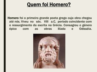 Quem foi Homero?
Homero foi o primeiro grande poeta grego cuja obra chegou
até nós. Viveu no séc. VIII a.C, período coincidente com
o ressurgimento da escrita na Grécia. Consagrou o género
épico com as obras Ilíada e Odisséia.
 
