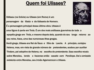 Quem foi Ulisses?
Odisseu (na Grécia) ou Ulisses (em Roma) é um
personagem da Ilíada e da Odisseia de Homero.
É a personagem principal dessa última obra. Ulisses é
uma figura à parte em Troía. É um dos mais ardilosos guerreiros de toda a
epopéia grega em Troía, e mesmo depois dela, quando do seu longo retorno ao
seu reino, Itaca, uma das numerosas ilhas gregas.
Herói grego, Ulisses era Rei de Ítaca e filho de Laerte. A princípio, cortejou
Helena, mas, em vista do grande número de pretendentes, acabou por auxiliar
Tíndaro, pai adoptivo de Helena, na escolha do pretendente. Essa escolha recaiu
sobre Menelau, tendo o itacense então casado com Penélope. Daí a amizade
existente entre Menelau, seu irmão Agamemnon e Ulisses.
 