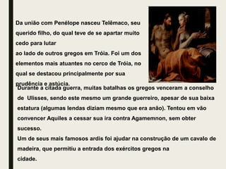 Da união com Penélope nasceu Telêmaco, seu
querido filho, do qual teve de se apartar muito
cedo para lutar
ao lado de outros gregos em Tróia. Foi um dos
elementos mais atuantes no cerco de Tróia, no
qual se destacou principalmente por sua
prudência e astúcia.
Durante a citada guerra, muitas batalhas os gregos venceram a conselho
de Ulisses, sendo este mesmo um grande guerreiro, apesar de sua baixa
estatura (algumas lendas diziam mesmo que era anão). Tentou em vão
convencer Aquiles a cessar sua ira contra Agamemnon, sem obter
sucesso.
Um de seus mais famosos ardis foi ajudar na construção de um cavalo de
madeira, que permitiu a entrada dos exércitos gregos na
cidade.
 