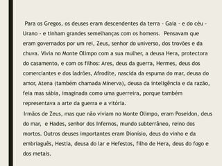 Para os Gregos, os deuses eram descendentes da terra - Gaia - e do céu -
Urano - e tinham grandes semelhanças com os homens. Pensavam que
eram governados por um rei, Zeus, senhor do universo, dos trovões e da
chuva. Vivia no Monte Olimpo com a sua mulher, a deusa Hera, protectora
do casamento, e com os filhos: Ares, deus da guerra, Hermes, deus dos
comerciantes e dos ladrões, Afrodite, nascida da espuma do mar, deusa do
amor, Atena (também chamada Minerva), deusa da inteligência e da razão,
feia mas sábia, imaginada como uma guerreira, porque também
representava a arte da guerra e a vitória.
Irmãos de Zeus, mas que não viviam no Monte Olimpo, eram Poseidon, deus
do mar, e Hades, senhor dos Infernos, mundo subterrâneo, reino dos
mortos. Outros deuses importantes eram Dionísio, deus do vinho e da
embriaguês, Hestia, deusa do lar e Hefestos, filho de Hera, deus do fogo e
dos metais.
 