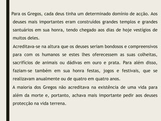 Para os Gregos, cada deus tinha um determinado domínio de acção. Aos
deuses mais importantes eram construídos grandes templos e grandes
santuários em sua honra, tendo chegado aos dias de hoje vestígios de
muitos deles.
Acreditava-se na altura que os deuses seriam bondosos e compreensivos
para com os humanos se estes lhes oferecessem as suas colheitas,
sacrifícios de animais ou dádivas em ouro e prata. Para além disso,
faziam-se também em sua honra festas, jogos e festivais, que se
realizavam anualmente ou de quatro em quatro anos.
A maioria dos Gregos não acreditava na existência de uma vida para
além da morte e, portanto, achava mais importante pedir aos deuses
protecção na vida terrena.
 