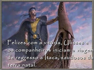 Felizes com a vitória, Ulisses e os companheiros iniciam a viagem de regresso a Ítaca, saudosos da terra natal. 