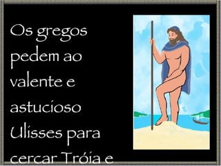 Os gregos pedem ao valente e astucioso Ulisses para cercar Tróia e libertar Helena. 