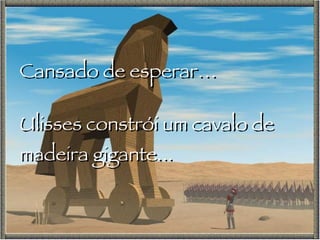 Cansado de esperar… Ulisses constrói um cavalo de madeira gigante... 