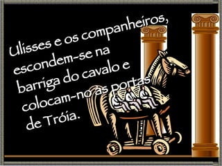 Ulisses e os companheiros, escondem-se na  barriga do cavalo e  colocam-no às portas  de Tróia. 