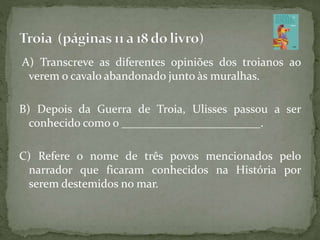 A) Transcreve as diferentes opiniões dos troianos ao
verem o cavalo abandonado junto às muralhas.
B) Depois da Guerra de Troia, Ulisses passou a ser
conhecido como o ________________________.
C) Refere o nome de três povos mencionados pelo
narrador que ficaram conhecidos na História por
serem destemidos no mar.
 