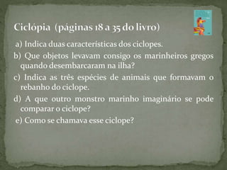 a) Indica duas características dos ciclopes.
b) Que objetos levavam consigo os marinheiros gregos
quando desembarcaram na ilha?
c) Indica as três espécies de animais que formavam o
rebanho do ciclope.
d) A que outro monstro marinho imaginário se pode
comparar o ciclope?
e) Como se chamava esse ciclope?
 